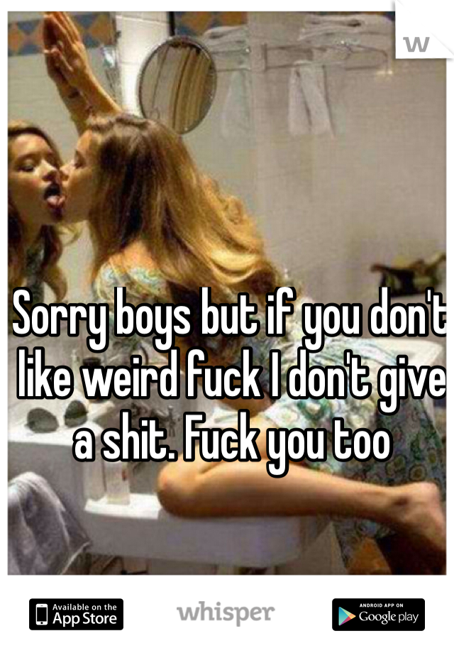 Sorry boys but if you don't like weird fuck I don't give a shit. Fuck you too