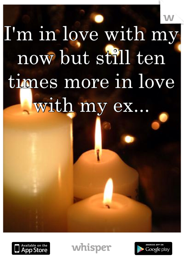 I'm in love with my now but still ten times more in love with my ex...