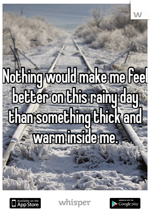 Nothing would make me feel better on this rainy day than something thick and warm inside me. 
