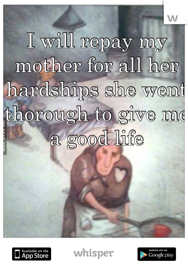 I will repay my mother for all her hardships she went thorough to give me a good life 