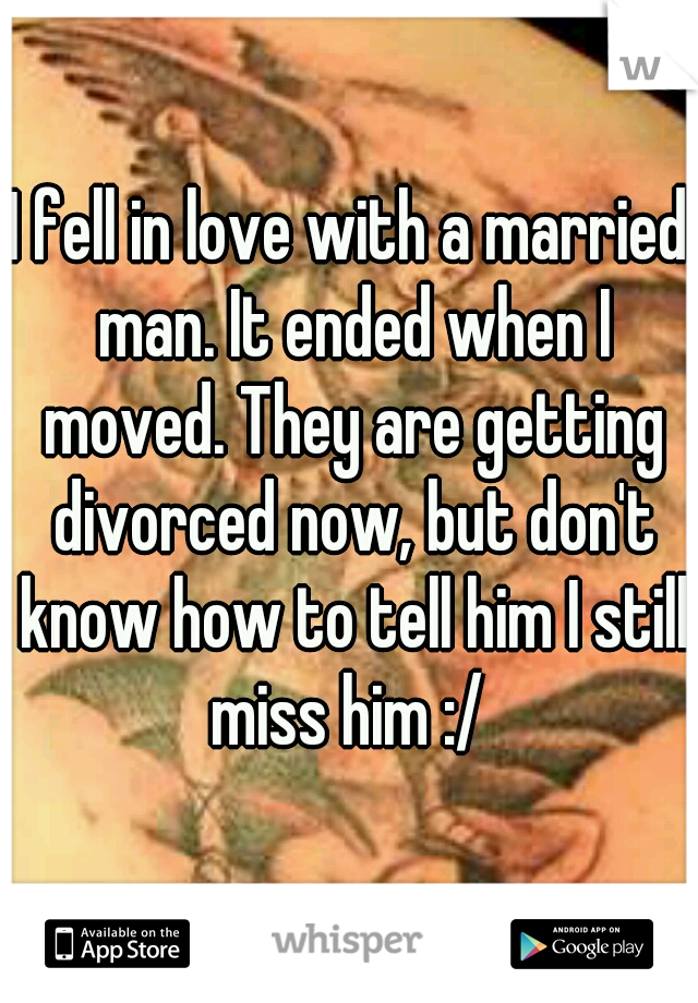 I fell in love with a married man. It ended when I moved. They are getting divorced now, but don't know how to tell him I still miss him :/ 