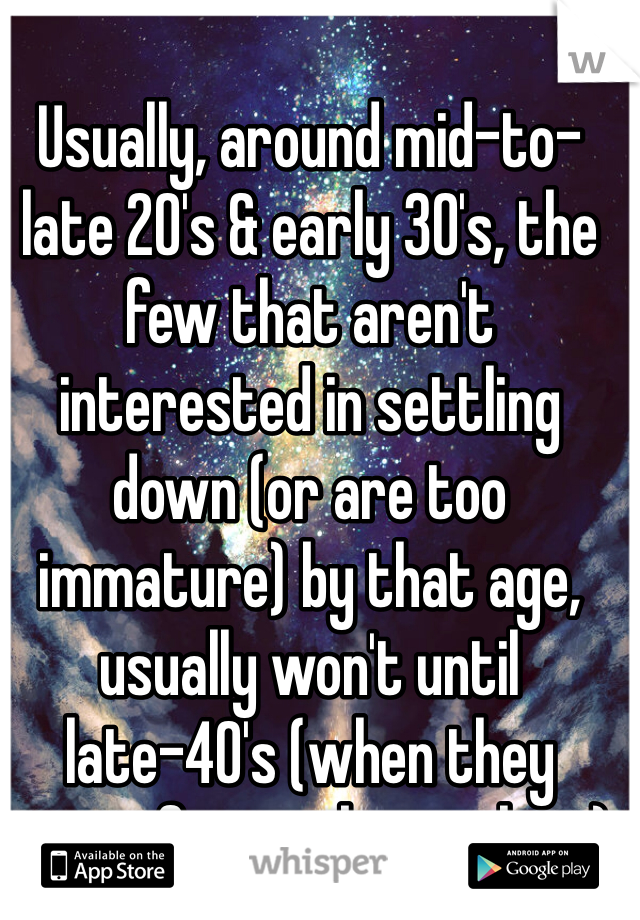 Usually, around mid-to-late 20's & early 30's, the few that aren't interested in settling down (or are too immature) by that age, usually won't until late-40's (when they start fearing being alone)