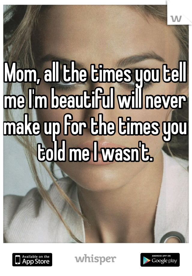 Mom, all the times you tell me I'm beautiful will never make up for the times you told me I wasn't.