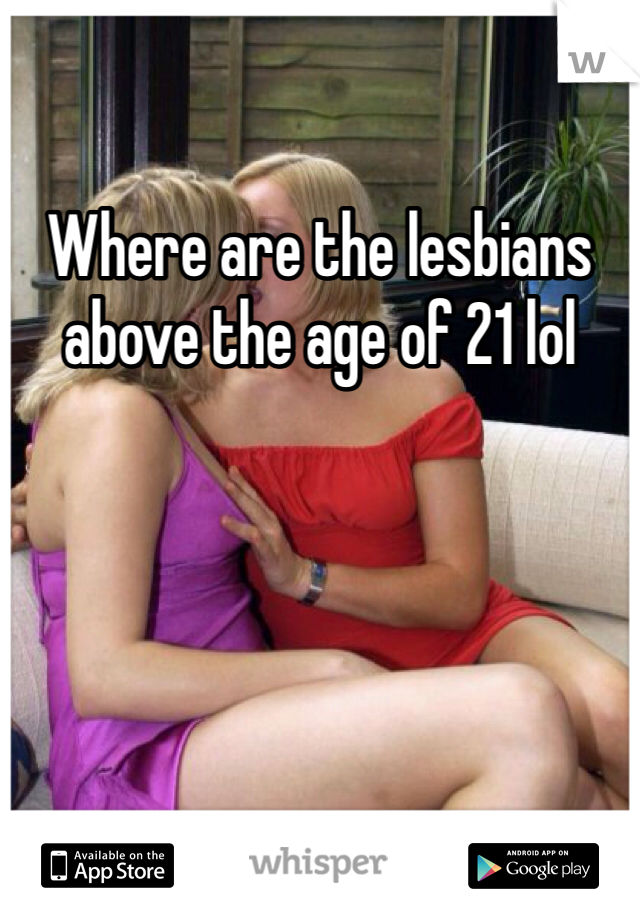 Where are the lesbians above the age of 21 lol