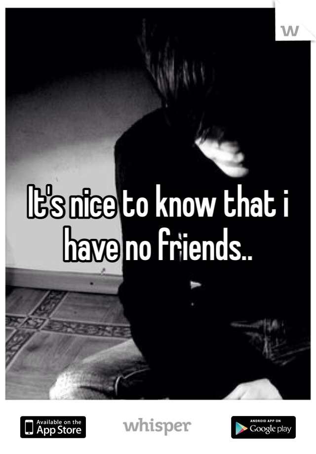 It's nice to know that i have no friends..