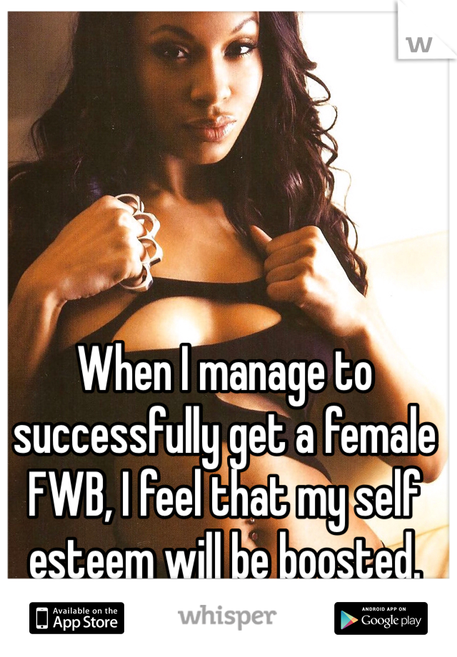 When I manage to successfully get a female FWB, I feel that my self esteem will be boosted.