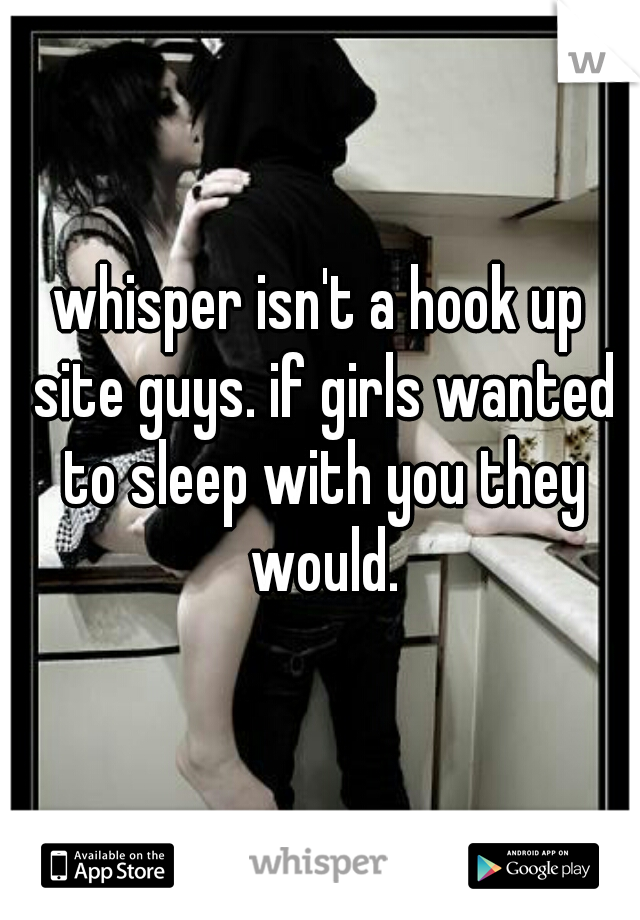 whisper isn't a hook up site guys. if girls wanted to sleep with you they would.