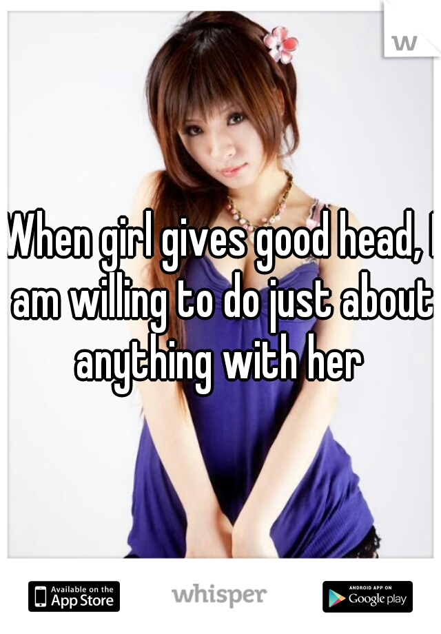 When girl gives good head, I am willing to do just about anything with her 