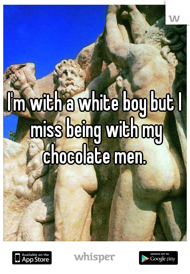 I'm with a white boy but I miss being with my chocolate men. 