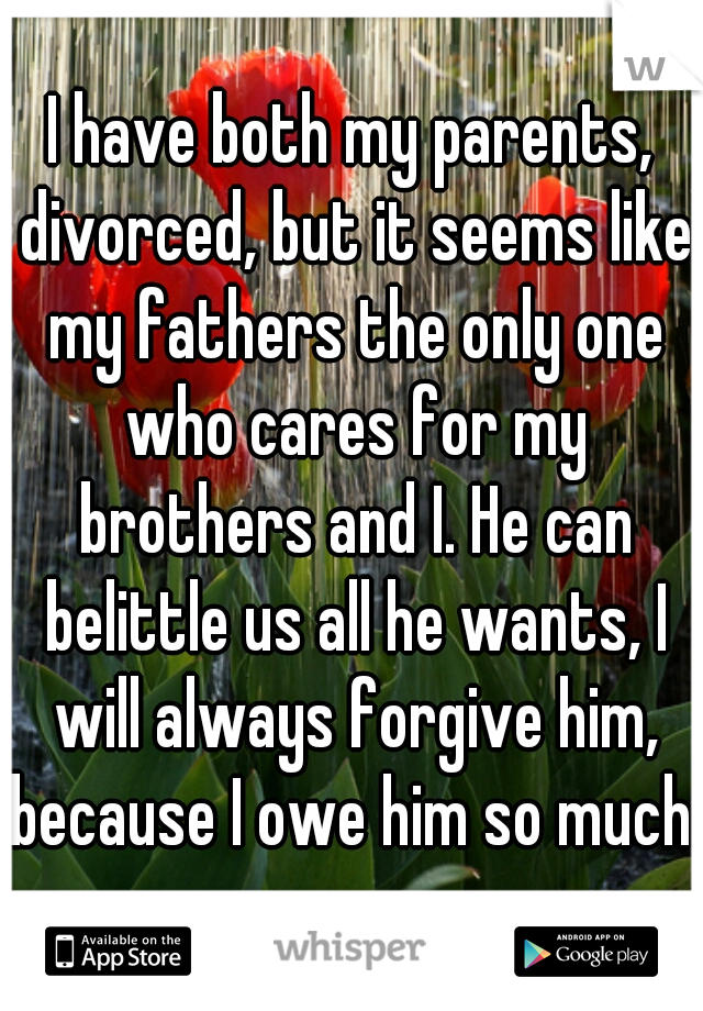 I have both my parents, divorced, but it seems like my fathers the only one who cares for my brothers and I. He can belittle us all he wants, I will always forgive him, because I owe him so much. 