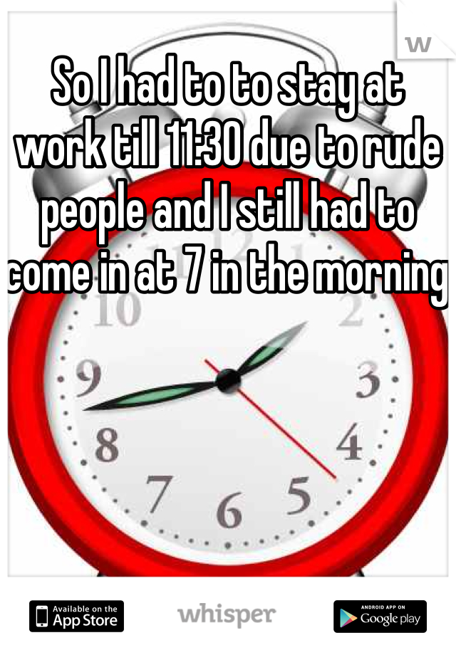 So I had to to stay at work till 11:30 due to rude people and I still had to come in at 7 in the morning 