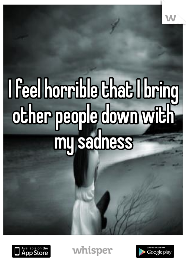 I feel horrible that I bring other people down with my sadness 