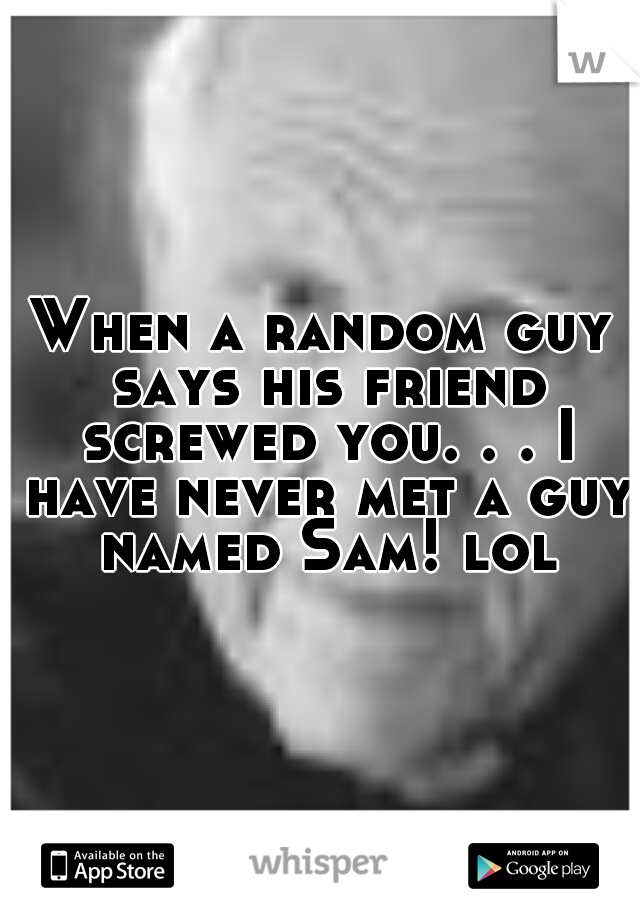 When a random guy says his friend screwed you. . . I have never met a guy named Sam! lol