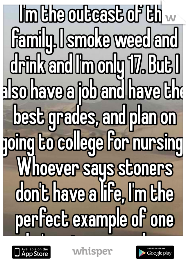 I'm the outcast of the family. I smoke weed and drink and I'm only 17. But I also have a job and have the best grades, and plan on going to college for nursing. Whoever says stoners don't have a life, I'm the perfect example of one who's going somewhere.