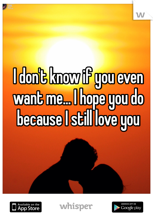 I don't know if you even want me... I hope you do because I still love you