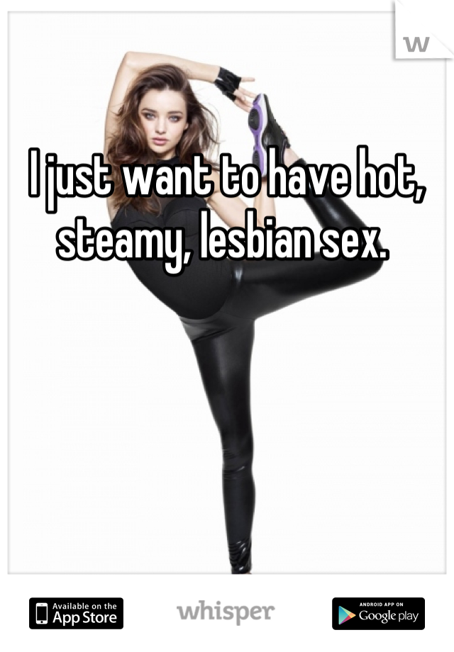 I just want to have hot, steamy, lesbian sex. 
