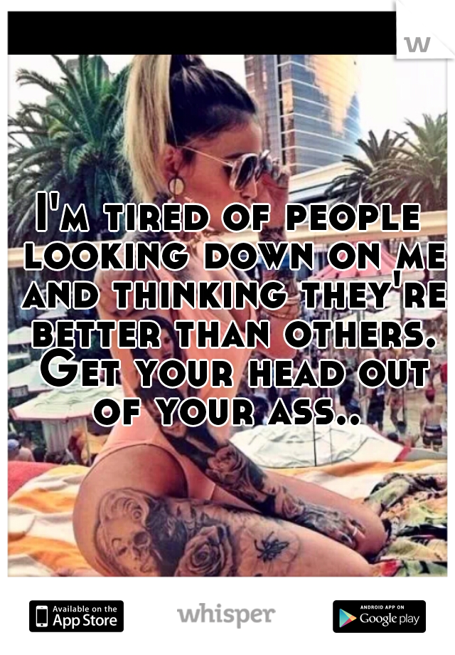 I'm tired of people looking down on me and thinking they're better than others. Get your head out of your ass.. 