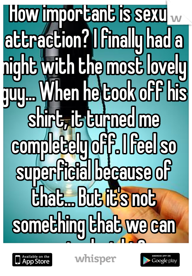 How important is sexual attraction? I finally had a night with the most lovely guy... When he took off his shirt, it turned me completely off. I feel so superficial because of that... But it's not something that we can control, right?
