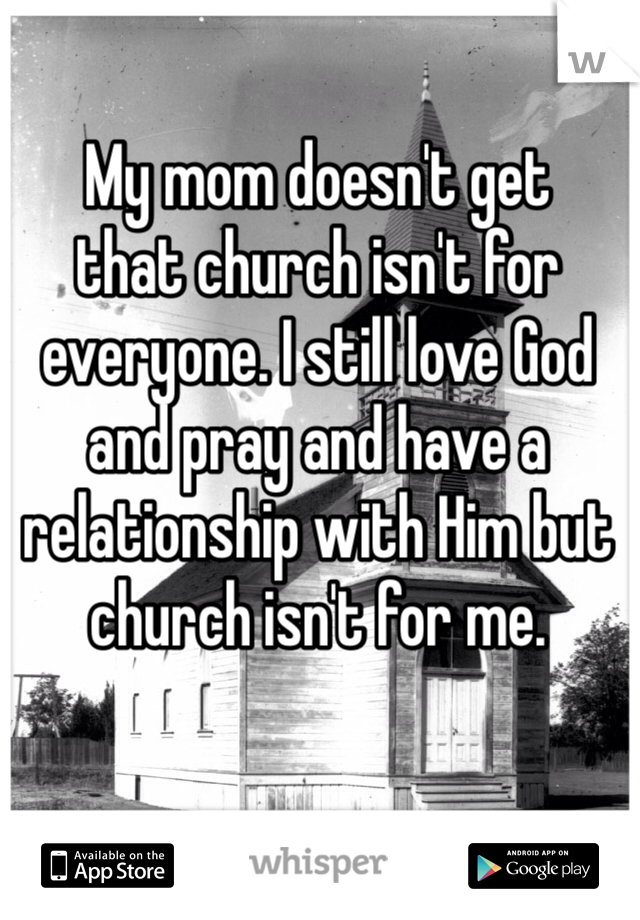 My mom doesn't get 
that church isn't for everyone. I still love God and pray and have a relationship with Him but church isn't for me.