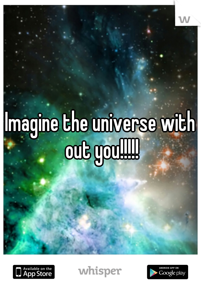 Imagine the universe with out you!!!!!