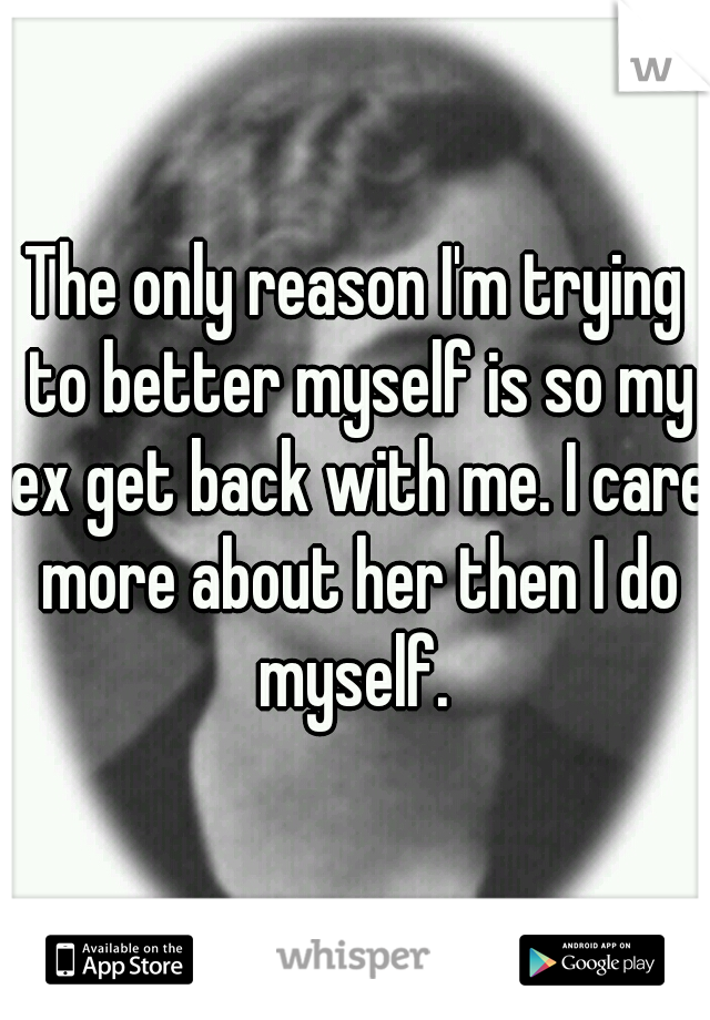 The only reason I'm trying to better myself is so my ex get back with me. I care more about her then I do myself. 