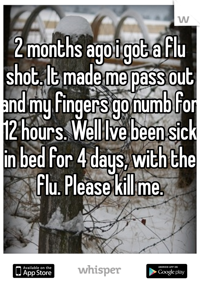 2 months ago i got a flu shot. It made me pass out and my fingers go numb for 12 hours. Well Ive been sick in bed for 4 days, with the flu. Please kill me.