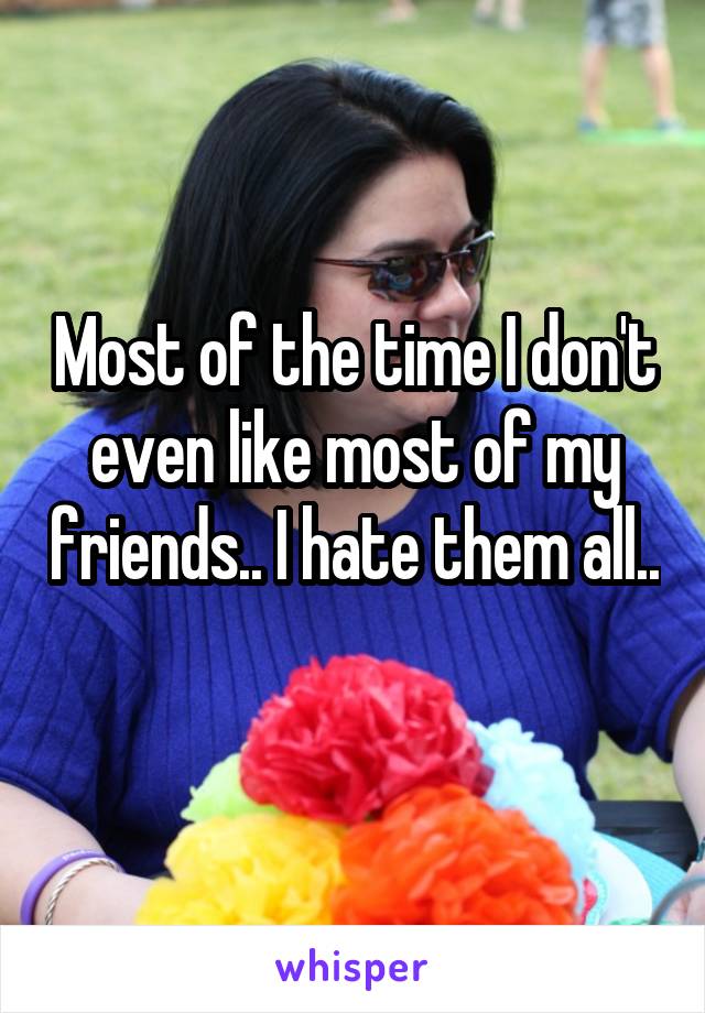 Most of the time I don't even like most of my friends.. I hate them all.. 