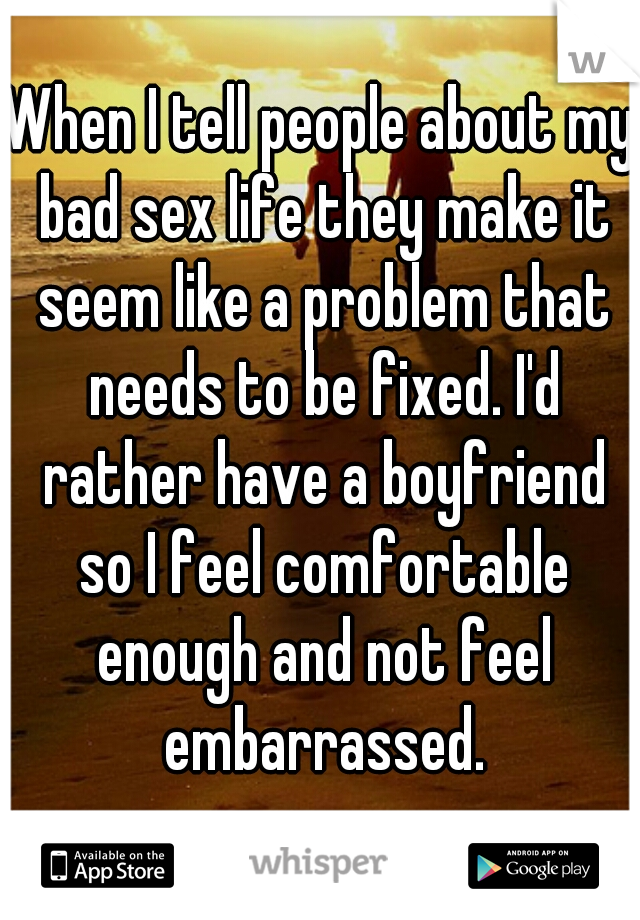 When I tell people about my bad sex life they make it seem like a problem that needs to be fixed. I'd rather have a boyfriend so I feel comfortable enough and not feel embarrassed.