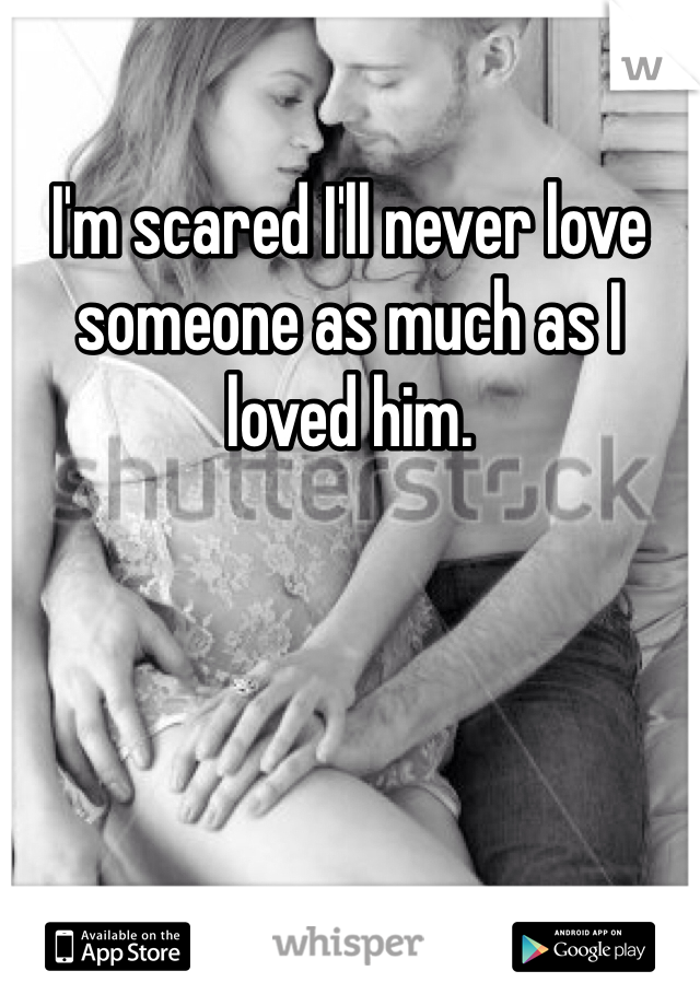 I'm scared I'll never love someone as much as I loved him.