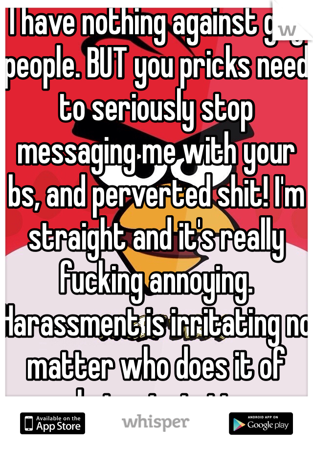 I have nothing against gay people. BUT you pricks need to seriously stop messaging me with your bs, and perverted shit! I'm straight and it's really fucking annoying. Harassment is irritating no matter who does it of what orientation.
