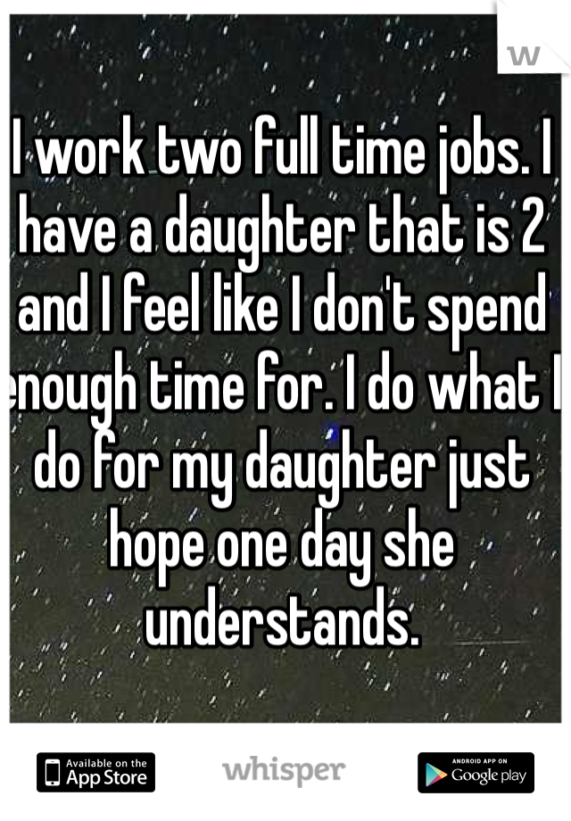 I work two full time jobs. I have a daughter that is 2 and I feel like I don't spend enough time for. I do what I do for my daughter just hope one day she understands. 