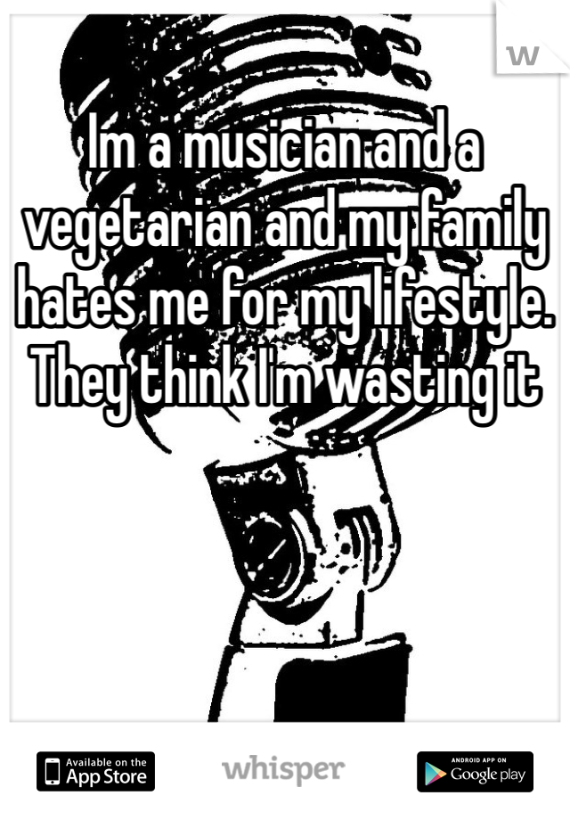 Im a musician and a vegetarian and my family hates me for my lifestyle. They think I'm wasting it