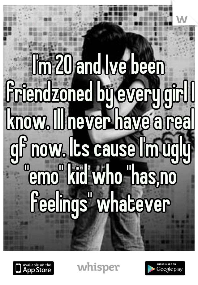 I'm 20 and Ive been friendzoned by every girl I know. Ill never have a real gf now. Its cause I'm ugly "emo" kid who "has,no feelings" whatever