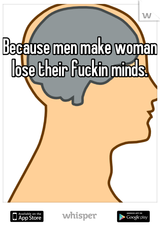 Because men make woman lose their fuckin minds.