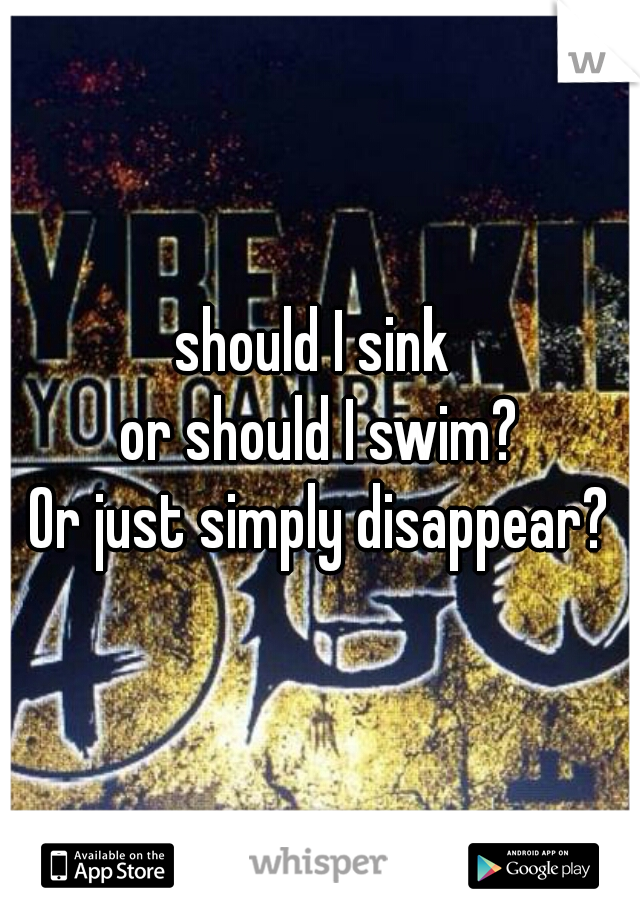 should I sink 
or should I swim?
Or just simply disappear?