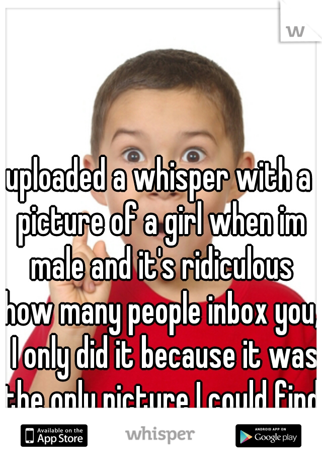 uploaded a whisper with a picture of a girl when im male and it's ridiculous how many people inbox you,  I only did it because it was the only picture I could find with my slow Internet