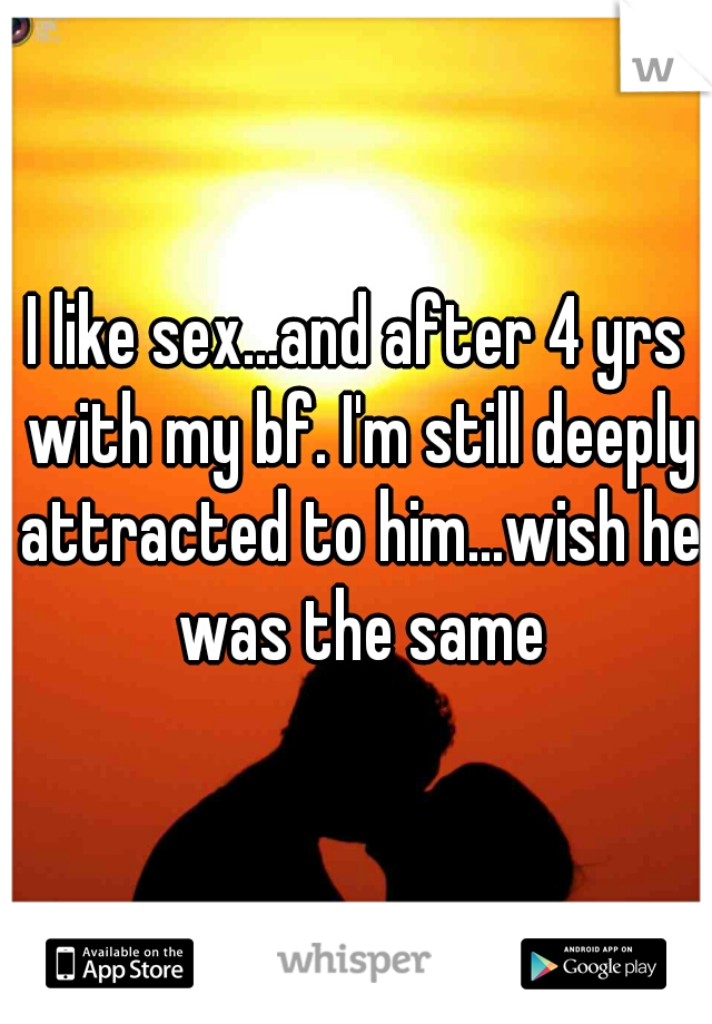 I like sex...and after 4 yrs with my bf. I'm still deeply attracted to him...wish he was the same