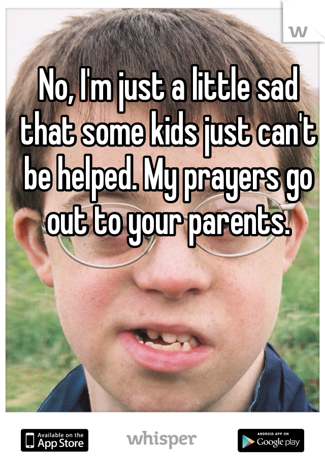 No, I'm just a little sad that some kids just can't be helped. My prayers go out to your parents. 