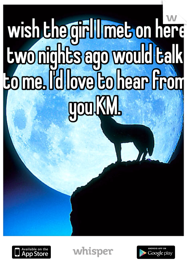 I wish the girl I met on here two nights ago would talk to me. I'd love to hear from you KM.