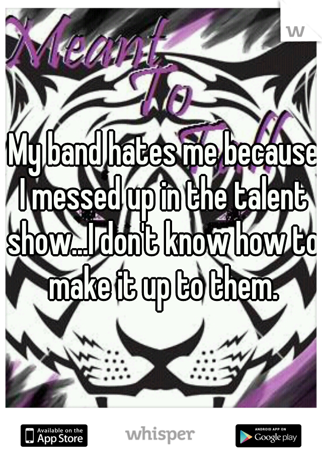  My band hates me because I messed up in the talent show...I don't know how to make it up to them.