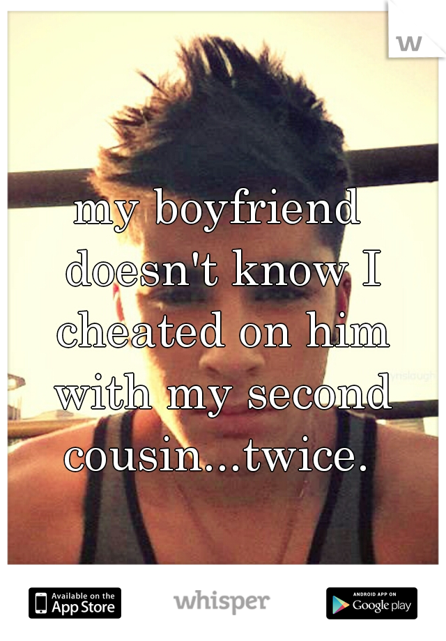 my boyfriend doesn't know I cheated on him with my second cousin...twice. 
