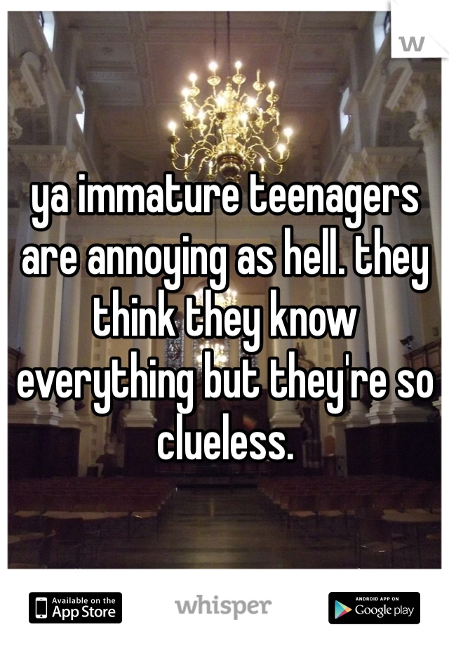ya immature teenagers are annoying as hell. they think they know everything but they're so clueless.