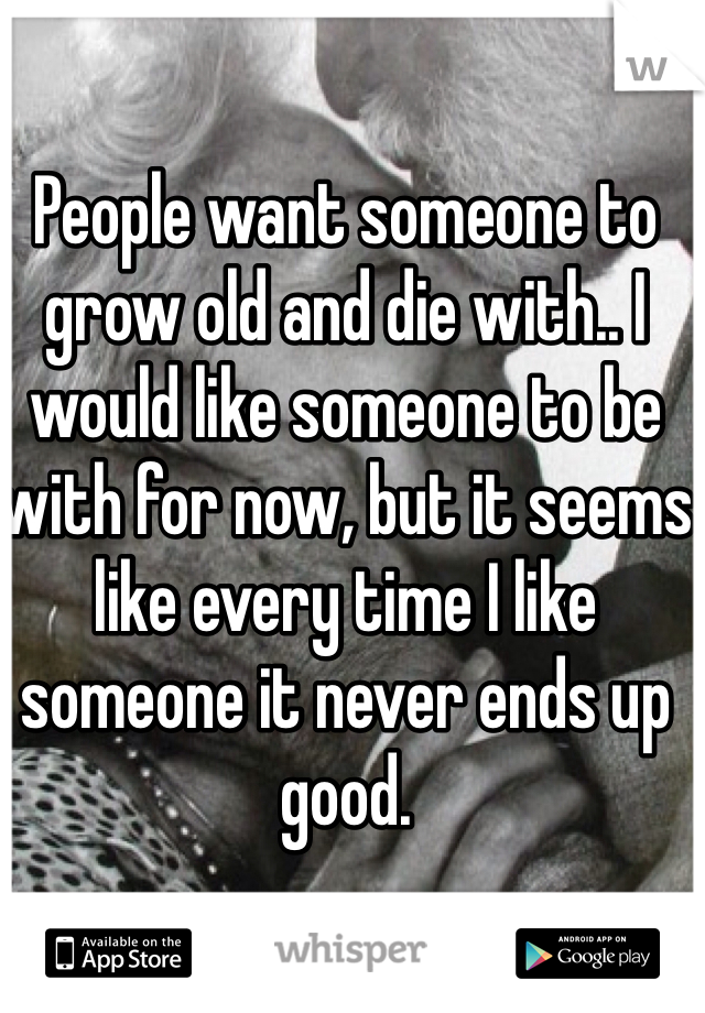 People want someone to grow old and die with.. I would like someone to be with for now, but it seems like every time I like someone it never ends up good.