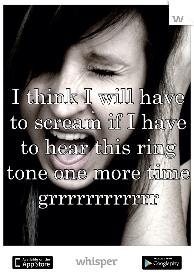 I think I will have to scream if I have to hear this ring tone one more time grrrrrrrrrrrr