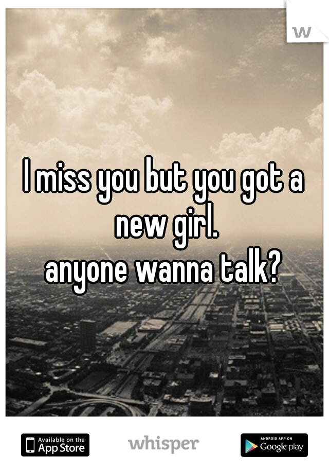 I miss you but you got a new girl.
 anyone wanna talk? 