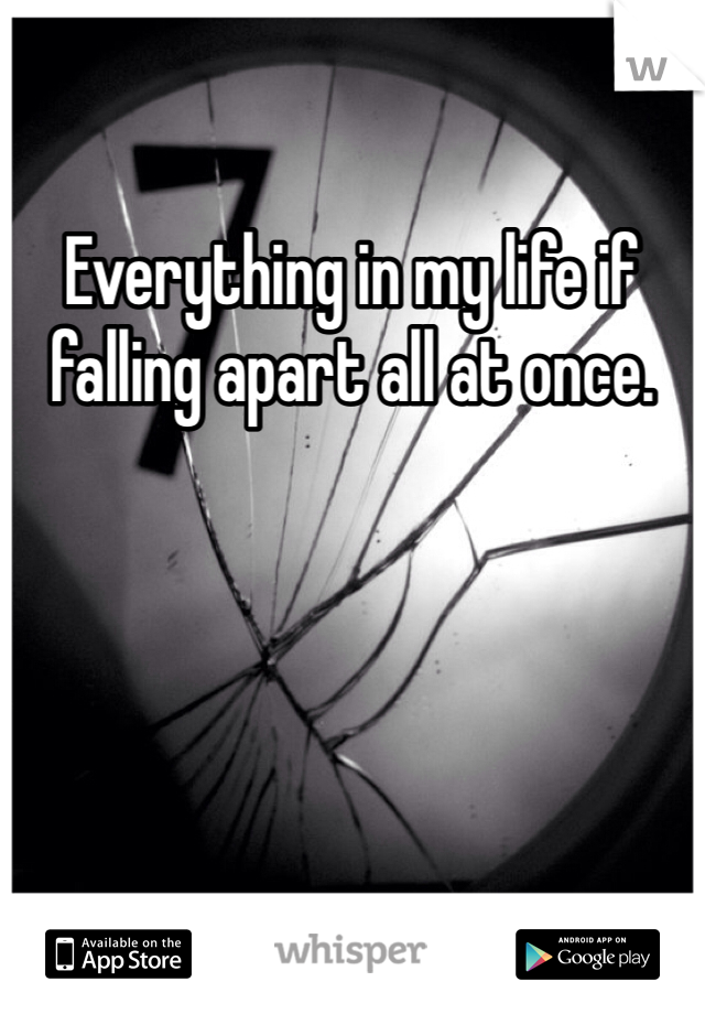 Everything in my life if falling apart all at once.