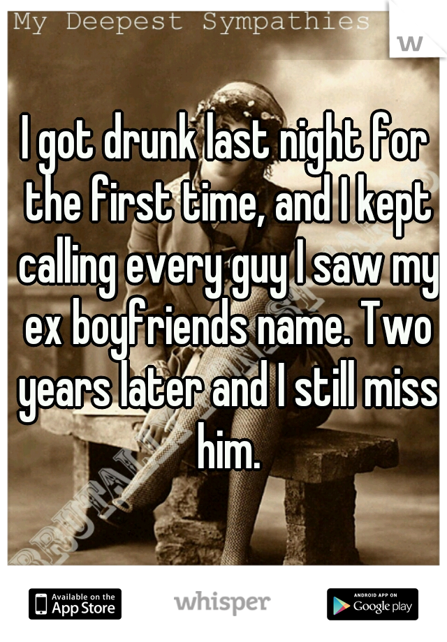I got drunk last night for the first time, and I kept calling every guy I saw my ex boyfriends name. Two years later and I still miss him.