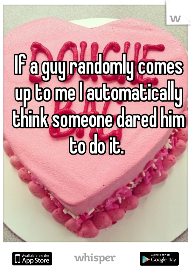 If a guy randomly comes up to me I automatically think someone dared him to do it. 