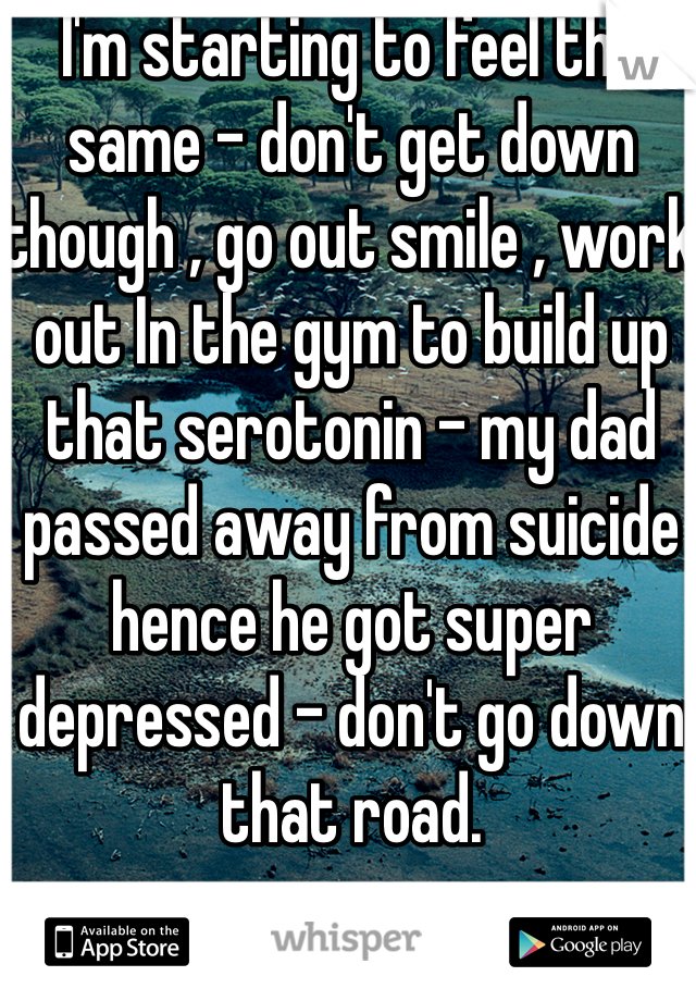 I'm starting to feel the same - don't get down though , go out smile , work out In the gym to build up that serotonin - my dad passed away from suicide hence he got super depressed - don't go down that road.