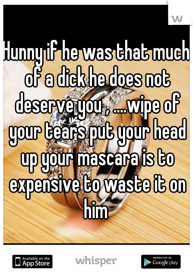 Hunny if he was that much of a dick he does not deserve you , ....wipe of your tears put your head up your mascara is to expensive to waste it on him 